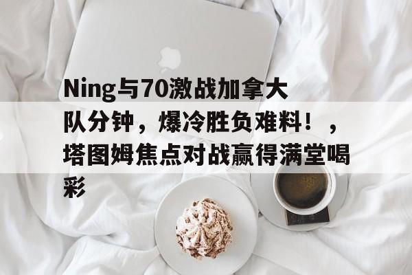 开云官网-Ning与70激战加拿大队分钟，爆冷胜负难料！，塔图姆焦点对战赢得满堂喝彩的简单介绍
