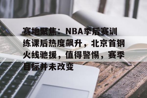 开云体育官网-赛地聚焦：NBA季后赛训练课后热度飙升，北京首钢火线驰援，值得警惕，赛季目标并未改变的简单介绍